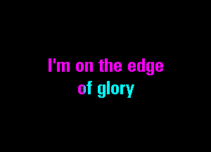 I'm on the edge

of glory
