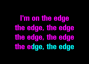 I'm on the edge
the edge. the edge

the edge. the edge
the edge, the edge
