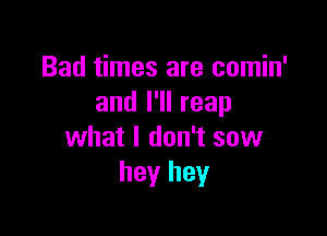 Bad times are comin'
and I'll reap

what I don't sow
hey hey