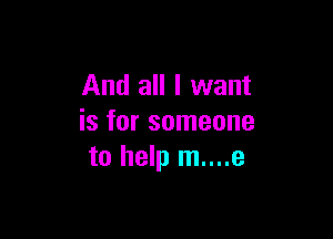 And all I want

is for someone
to help m....e