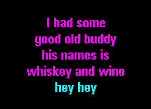 I had some
good old buddy

his names is
whiskey and wine
hey hey