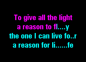 To give all the light
a reason to fl....y

the one I can live fo..r
a reason for Ii ...... fe