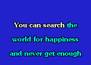 You can search the
world for happiness

and never get enough