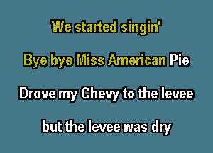 We started singin'

Bye bye Miss American Pie

Drove my Chevy to the levee

but the levee was dry