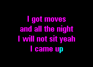 I got moves
and all the night

I will not sit yeah
I came up