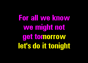 For all we know
we might not

get tomorrow
let's do it tonight