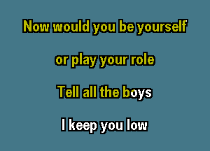 Now would you be yourself

or play your role

Tell all the boys

I keep you low
