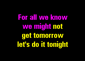 For all we know
we might not

get tomorrow
let's do it tonight