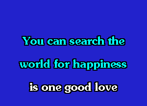 You can search the

world for happinaes

is one good love