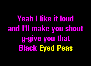 Yeah I like it loud
and I'll make you shout

g-give you that
Black Eyed Peas