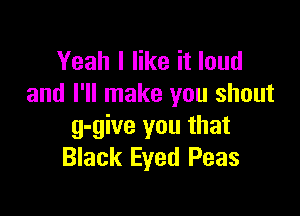 Yeah I like it loud
and I'll make you shout

g-give you that
Black Eyed Peas