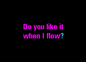 Do you like it

when I flow?