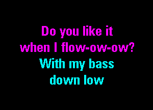 Do you like it
when l flow-ow-ow?

With my bass
down low