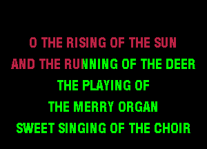 0 THE RISING OF THE SUN
AND THE RUNNING OF THE DEER
THE PLAYING OF
THE MERRY ORGAN
SWEET SINGING OF THE CHOIR