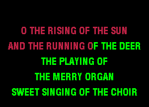0 THE RISING OF THE SUN
AND THE RUNNING OF THE DEER
THE PLAYING OF
THE MERRY ORGAN
SWEET SINGING OF THE CHOIR