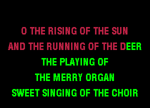 0 THE RISING OF THE SUN
AND THE RUNNING OF THE DEER
THE PLAYING OF
THE MERRY ORGAN
SWEET SINGING OF THE CHOIR