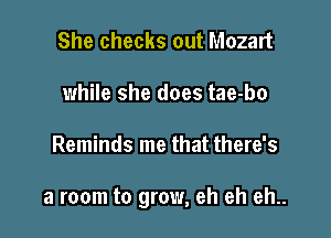 She checks out Mozart
while she does tae-bo

Reminds me that there's

a room to grow, eh eh eh..