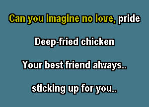 Can you imagine no love, pride

Deep-fried chicken

Your best friend always..

sticking up for you..