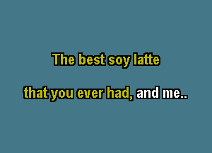 The best soy latte

that you ever had, and me..