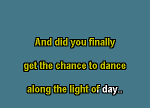 And did you finally

get the chance to dance

along the light of day..