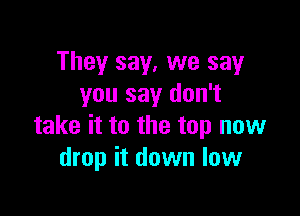 They say, we say
you say don't

take it to the top now
drop it down low