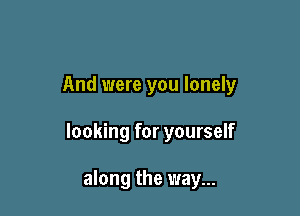 And were you lonely

looking for yourself

along the way...
