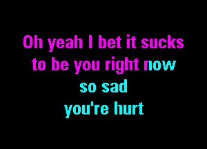 Oh yeah I bet it sucks
to be you right now

so sad
you're hurt