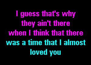 I guess that's why
they ain't there
when I think that there
was a time that I almost
loved you