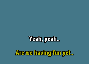 Yeah, yeah..

Are we having fun yet.