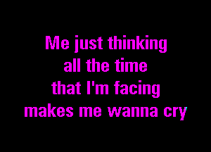 Me just thinking
all the time

that I'm facing
makes me wanna cry