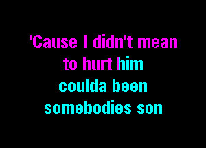 'Cause I didn't mean
to hurt him

coulda been
somebodies son