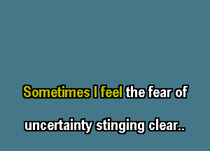 Sometimes I feel the fear of

uncertainty stinging clean.