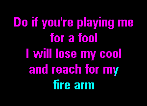 Do if you're playing me
for a fool

I will lose my cool
and reach for my
fire arm