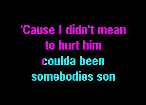 'Cause I didn't mean
to hurt him

coulda been
somebodies son