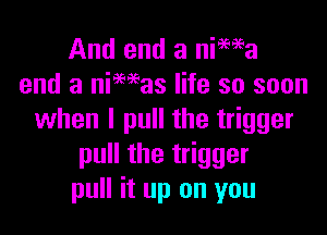 And end a nima
end a niMas life so soon

when I pull the trigger
pull the trigger
pull it up on you