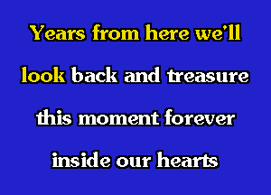 Years from here we'll
look back and treasure
this moment forever

inside our hearts