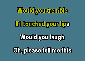 Would you tremble
If I touched your lips

Would you laugh

Oh, please tell me this