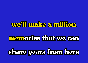 we'll make a million
memories that we can

share years from here