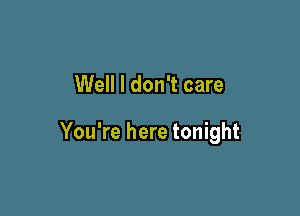 Well I don't care

You're here tonight