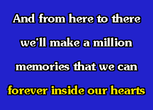 And from here to there
we'll make a million
memories that we can

forever inside our hearts