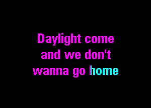 Daylight come

and we don't
wanna go home
