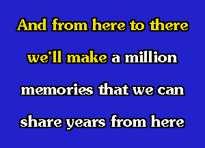 And from here to there
we'll make a million
memories that we can

share years from here