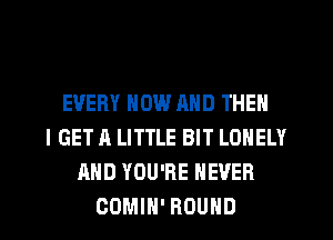 EVERY NOW AND THEN
I GET A LITTLE BIT LONELY
AND YOU'RE NEVER
COMIN' ROUND