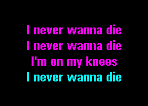 I never wanna die
I never wanna die

I'm on my knees
I never wanna die
