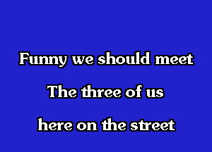 Funny we should meet

The three of us

here on the street