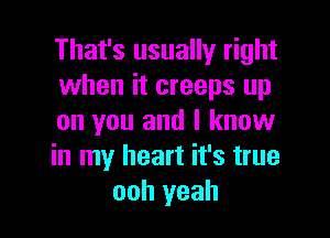 That's usually right
when it creeps up

on you and I know
in my heart it's true
ooh yeah