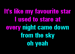 It's like my favourite star
I used to stare at
every night came down
from the sky
oh yeah