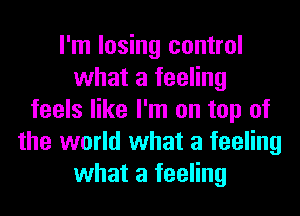 I'm losing control
what a feeling
feels like I'm on top of
the world what a feeling
what a feeling