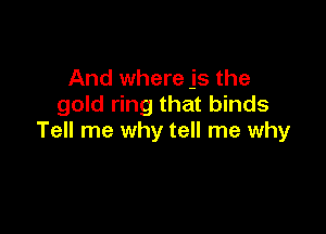 And where js the
gold ring that binds

Tell me why tell me why