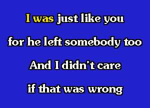 I was just like you
for he left somebody too

And I didn't care

if that was wrong